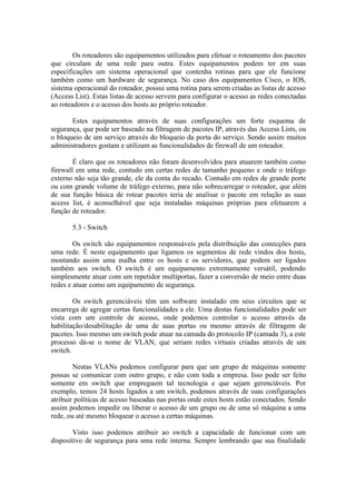 Os roteadores são equipamentos utilizados para efetuar o roteamento dos pacotes
que circulam de uma rede para outra. Estes equipamentos podem ter em suas
especificações um sistema operacional que contenha rotinas para que ele funcione
também como um hardware de segurança. No caso dos equipamentos Cisco, o IOS,
sistema operacional do roteador, possui uma rotina para serem criadas as listas de acesso
(Access List). Estas listas de acesso servem para configurar o acesso as redes conectadas
ao roteadores e o acesso dos hosts ao próprio roteador.
Estes equipamentos através de suas configurações um forte esquema de
segurança, que pode ser baseado na filtragem de pacotes IP, através das Access Lists, ou
o bloqueio de um serviço através do bloqueio da porta do serviço. Sendo assim muitos
administradores gostam e utilizam as funcionalidades de firewall de um roteador.
É claro que os roteadores não foram desenvolvidos para atuarem também como
firewall em uma rede, contudo em certas redes de tamanho pequeno e onde o tráfego
externo não seja tão grande, ele da conta do recado. Contudo em redes de grande porte
ou com grande volume de tráfego externo, para não sobrecarregar o roteador, que além
de sua função básica de rotear pacotes teria de analisar o pacote em relação as suas
access list, é aconselhável que seja instaladas máquinas próprias para efetuarem a
função de roteador.
5.3 - Switch
Os switch são equipamentos responsáveis pela distribuição das conecções para
uma rede. É neste equipamento que ligamos os segmentos de rede vindos dos hosts,
montando assim uma malha entre os hosts e os servidores, que podem ser ligados
também aos switch. O switch é um equipamento extremamente versátil, podendo
simplesmente atuar com um repetidor multiportas, fazer a conversão de meio entre duas
redes e atuar como um equipamento de segurança.
Os switch gerenciáveis têm um software instalado em seus circuitos que se
encarrega de agregar certas funcionalidades a ele. Uma destas funcionalidades pode ser
vista com um controle de acesso, onde podemos controlar o acesso através da
habilitação/desabilitação de uma de suas portas ou mesmo através de filtragem de
pacotes. Isso mesmo um switch pode atuar na camada do protocolo IP (camada 3), a este
processo dá-se o nome de VLAN, que seriam redes virtuais criadas através de um
switch.
Nestas VLANs podemos configurar para que um grupo de máquinas somente
possas se comunicar com outro grupo, e não com toda a empresa. Isso pode ser feito
somente em switch que empreguem tal tecnologia e que sejam gerenciáveis. Por
exemplo, temos 24 hosts ligados a um switch, podemos através de suas configurações
atribuir políticas de acesso baseadas nas portas onde estes hosts estão conectados. Sendo
assim podemos impedir ou liberar o acesso de um grupo ou de uma só máquina a uma
rede, ou até mesmo bloquear o acesso a certas máquinas.
Visto isso podemos atribuir ao switch a capacidade de funcionar com um
dispositivo de segurança para uma rede interna. Sempre lembrando que sua finalidade
 
