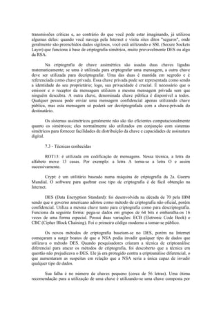 transmissões críticas e, ao contrário do que você pode estar imaginando, já utilizou
algumas delas: quando você navega pela Internet e visita sites ditos "seguros", onde
geralmente são preenchidos dados sigilosos, você está utilizando o SSL (Secure Sockets
Layer) que funciona à base de criptografia simétrica, muito provavelmente DES ou algo
da RSA.
Na criptografia de chave assimétrica são usadas duas chaves ligadas
matematicamente; se uma é utilizada para criptografar uma mensagem, a outra chave
deve ser utilizada para decriptografar. Uma das duas é mantida em segredo e é
referenciada como chave privada. Essa chave privada pode ser representada como sendo
a identidade do seu proprietário; logo, sua privacidade é crucial. É necessário que o
emissor e o receptor da mensagem utilizem a mesma mensagem privada sem que
ninguém descubra. A outra chave, denominada chave pública é disponível a todos.
Qualquer pessoa pode enviar uma mensagem confidencial apenas utilizando chave
pública, mas esta mensagem só poderá ser decriptografada com a chave-privada do
destinatário.
Os sistemas assimétricos geralmente não são tão eficientes computacionalmente
quanto os simétricos; eles normalmente são utilizados em conjunção com sistemas
simétricos para fornecer facilidades de distribuição da chave e capacidades de assinatura
digital.
7.3 - Técnicas conhecidas
ROT13: é utilizada em codificação de mensagens. Nessa técnica, a letra do
alfabeto move 13 casas. Por exemplo: a letra A torna-se a letra O e assim
sucessivamente.
Crypt: é um utilitário baseado numa máquina de criptografia da 2a. Guerra
Mundial. O software para quebrar esse tipo de criptografia é de fácil obtenção na
Internet.
DES (Data Encryption Standard): foi desenvolvida na década de 70 pela IBM
sendo que o governo americano adotou como método de criptografia não oficial, porém
confidencial. Utiliza a mesma chave tanto para criptografia como para descriptografia.
Funciona da seguinte forma: pega-se dados em grupos de 64 bits e embaralha-os 16
vezes de uma forma especial. Possui duas variações: ECB (Eletronic Code Book) e
CBC (Cipher Block Chaining). Foi o primeiro código moderno a tornar-se público.
Os novos métodos de criptografia baseiam-se no DES, porém na Internet
começaram a surgir boatos de que o NSA podia invadir qualquer tipo de dados que
utilizava o método DES. Quando pesquisadores criaram a técnica de criptoanálise
diferencial para atacar os métodos de criptografia, foi descoberto que a técnica em
questão não prejudicava o DES. Ele já era protegido contra a criptoanálise diferencial, o
que aumentaram as suspeitas em relação que a NSA seria a única capaz de invadir
qualquer tipo de dados.
Sua falha é no número de chaves pequeno (cerca de 56 letras). Uma ótima
recomendação para a utilização de uma chave é utilizando-se uma chave composta por
 