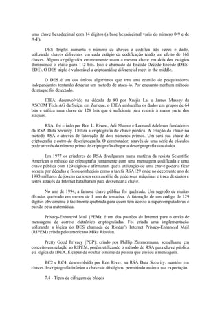 uma chave hexadecimal com 14 dígitos (a base hexadecimal varia do número 0-9 e de
A-F).
DES Triplo: aumenta o número de chaves e codifica três vezes o dado,
utilizando chaves diferentes em cada estágio da codificação tendo um efeito de 168
chaves. Alguns criptógrafos erroneamente usam a mesma chave em dois dos estágios
diminuindo o efeito para 112 bits. Isso é chamado de Encode-Decode-Encode (DES-
EDE). O DES triplo é vulnerável a criptoanálise diferencial meet in the middle.
O DES é um dos únicos algoritmos que tem uma reunião de pesquisadores
independentes tentando detectar um método de atacá-lo. Por enquanto nenhum método
de ataque foi detectado.
IDEA: desenvolvido na década de 80 por Xuejia Lai e James Massey da
ASCOM Tech AG da Suiça, em Zurique, o IDEA embaralha os dados em grupos de 64
bits e utiliza uma chave de 128 bits que é suficiente para resistir à maior parte dos
ataques.
RSA: foi criado por Ron L. Rivest, Adi Shamir e Leonard Adelman fundadores
da RSA Data Security. Utiliza a criptografia de chave pública. A criação da chave no
método RSA é através de fatoração de dois números primos. Um será sua chave de
criptografia e outro de descriptografia. O computador, através de uma série de cálculos
pode através do número primo de criptografia chegar a descriptografia dos dados.
Em 1977 os criadores do RSA divulgaram numa matéria da revista Scientific
American o método de criptografia juntamente com uma mensagem codificada e uma
chave pública com 129 dígitos e afirmaram que a utilização de uma chave poderia ficar
secreta por décadas e ficou conhecido como a tarefa RSA129 onde no decorrente ano de
1993 milhares de jovens curiosos com auxílio de poderosas máquinas e troca de dados e
testes através da Internet batalharam para desvendar a chave.
No ano de 1994, a famosa chave pública foi quebrada. Um segredo de muitas
décadas quebrado em menos de 1 ano de tentativa. A fatoração de um código de 129
dígitos obviamente é facilmente quebrada para quem tem acesso a supercomputadores e
paixão pela matemática.
Privacy-Enhanced Mail (PEM): é um dos padrões da Internet para o envio de
mensagens de correio eletrônico criptografadas. Foi criada uma implementação
utilizando a lógica do DES chamada de Riodan's Internet Privacy-Enhanced Mail
(RIPEM) criada pelo americano Mike Riordan.
Pretty Good Privacy (PGP): criado por Phillip Zimmermann, semelhante em
conceito em relação ao RIPEM, porém utilizando o método do RSA para chave pública
e a lógica do IDEA. É capaz de ocultar o nome da pessoa que enviou a mensagem.
RC2 e RC4: desenvolvido por Ron River, na RSA Data Security, mantém em
chaves de criptografia inferior a chave de 40 dígitos, permitindo assim a sua exportação.
7.4 - Tipos de cifragem de blocos
 