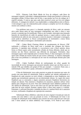 ECB - Eletronic Code Book (Modo do livro de códigos): cada bloco da
mensagem original é individual e independentemente cifrado para produzir os blocos da
mensagem cifrada. O bloco típico tem 64 bits, o que produz um livro de códigos de 2
exp(64) entradas. E note-se que para cada chave possível existe um livro de códigos
diferentes. A vantagem do método é sua simplicidade e a independência entre os blocos.
A desvantagem é que um criptoanalista pode começar a compilar um livro de códigos,
mesmo sem conhecer a chave.
Um problema mais grave é a chamada repetição de bloco, onde um atacante
ativo pode alterar parte de uma mensagem criptografada sem saber a chave e nem
mesmo o conteúdo que foi modificado. Pode-se, por exemplo, interceptar uma transação
bancária de transferência de saldo de qualquer pessoa, a seguir pode-se realizar uma
transferência de saldo de uma conta para a conta do atacante e interceptar a mensagem,
assim pode-se identificar os blocos correspondentes ao destinatário e dessa forma
substituir em todas as mensagens o destinatário pelo atacante.
CBC - Cipher Block Chaining (Modo de encadeamento de blocos): CBC
realimenta a cifragem do bloco atual com o resultado das cifragens dos blocos
anteriores. A operação mais utilizada é o ou-exclusivo com o bloco anterior, dessa
forma os blocos iguais serão normalmente cifrados de forma diferente, desde que no
mínimo um dos blocos anteriores seja diferente da mensagem. Entretanto, duas
mensagens iguais serão mapeadas para os mesmos blocos. E duas mensagens com início
igual serão cifradas da mesma forma até que ocorra a diferença. A maneira empregada
para evitar esse problema é a utilização de um vetor de inicialização distinto para cada
mensagem.
CFB - Cipher Feedback (Modo de realimentação de cifra): quando há
necessidade de enviar mensagens que possuem tamanho menor que um bloco usa-se o
método CFB, que trabalha com grupos (8 bits por exemplo - 1 caracter). Neste caso, a
realimentação é feita sobre o grupo, utilizando-se também o ou-exclusivo.
Cifras de Substituição: troca cada caractere ou grupo de caracteres por outro, de
acordo com uma tabela de substituição. Pode-se quebrar este método analisando-se a
freqüência de cada caractere no texto cifrado e comparando-se estas freqüências com
aquelas que normalmente aparecem em um determinado idioma. As vogais têm maior
freqüência que as consoantes e alguns caracteres possuem freqüência baixíssima em
relação aos demais. Para amenizar a freqüência de caracteres, podemos utilizar várias
tabelas para cifragem de um texto. Para uma substituição mono alfabética podemos ter
261 tabelas de substituição. Tem-se uma chave que diz qual das tabelas será usada para
cada letra do texto original. Portanto, quanto maior a chave mais seguro é o método.
Entretanto, é suficiente descobrir o tamanho da chave k e analisar blocos de k caracteres
no texto, verificando a freqüência de repetição dos caracteres.
Substituição Mono alfabética: cada letra do texto original é trocada por outra de
acordo com uma tabela e com sua posição no texto. A Substituição de César é um
exemplo de substituição mono alfabética que consiste em trocar cada letra por outra que
está 3 letras adiante na ordem alfabética. Por exemplo, A=D. Pode-se usar outros
 