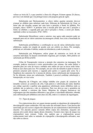 valores ao invés de 3, o que constitui a chave de cifragem. Existem apenas 26 chaves,
por isso é um método que visa proteger textos com pequeno grau de sigilo.
Substituição por Deslocamentos: a chave indica quantas posições deve-se
avançar no alfabeto para substituir cada letra. Diferente da Substituição de César, as
letras não são trocadas sempre por uma letra n posições a frente no alfabeto. Por
exemplo, chave: 020813. A primeira letra é trocada pela letra que está 2 posições a
frente no alfabeto, a segunda pela que está 8 posições a frente, e assim por diante,
repetindo a chave se necessário. (PAI = RIV)
Substituição Monofônica: como a anterior, mas agora cada caractere pode ser
mapeado para um ou vários caracteres na mensagem cifrada. Isso evita a linearidade da
substituição.
Substituição polialfabética: a combinação no uso de várias substituições mono
alfabéticas, usadas em rotação de acordo com um critério ou chave. Por exemplo,
poderiam ser utilizadas 4 tabelas, usadas em alternância a cada 4 caracteres.
Substituição por Polígramos: utiliza grupo de caracteres ao invés de um
caractere individual. Se fossem considerados trigramas, por exemplo, ABA poderia ser
substituído por RTQ ou KXS.
Cifras de Transposição: troca-se a posição dos caracteres na mensagem. Por
exemplo, pode-se reescrever o texto percorrendo-o por colunas. Ou então definir o
tamanho para um vetor de trocas e também uma ordem em que as trocas serão feitas.
Pode-se usar chave para isso. Por exemplo, em um vetor de tamanho 6 pode-se trocar o
primeiro caractere pelo terceiro, o segundo pelo quinto e o quarto pelo sexto. Se a
freqüência dos caracteres for à mesma do idioma, temos substituição por transposição.
Se for diferente, temos por substituição. Também é possível combinar substituição e
transposição, ou vice-versa.
Máquinas de Cifragem: um código trabalha com grupos de caracteres de
tamanho variável, ao contrário da cifra. Cada palavra é substituída por outra. Quebrar
um código equivale a quebrar uma gigantesca substituição mono alfabética onde as
unidades são as palavras e não os caracteres. Para isso deve-se usar a gramática da
língua e analisar a estrutura das frases. Máquinas de cifragem baseiam-se em
engrenagens que têm tamanhos diferentes e que giram a velocidades diferentes, obtendo
uma substituição poli alfabética com chave de 26n, onde n é o número de engrenagens.
7.5 - Tipos de ataques
Um criptosistema deve ser seguro mesmo quando os algoritmos de criptografia e
descriptografia sejam conhecidos. Por esta razão são utilizadas chaves. Uma pessoa não
autorizada que tem acesso a alguns dos elementos de um criptosistema é denominada de
atacante. Um atacante passivo somente obtém cópias dos elementos, enquanto um
atacante ativo pode alterar alguns desses elementos. Existem cinco tipos de ataque (ou
criptoanálise) mais comuns. Todos eles supõem que o criptoanalista possui
conhecimento total sobre os métodos de criptografia e descriptografia utilizados, mas
não sobre as chaves.
 