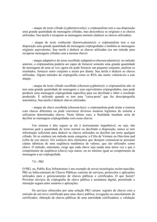 - ataque de texto cifrado (cyphertext-only): o criptoanalista tem a sua disposição
uma grande quantidade de mensagens cifradas, mas desconhece as originais e as chaves
utilizadas. Sua tarefa é recuperar as mensagens normais (deduzir as chaves utilizadas).
- ataque de texto conhecido (known-plaintext): o criptoanalista tem a sua
disposição uma grande quantidade de mensagens criptografadas e também as mensagens
originais equivalentes. Sua tarefa é deduzir as chaves utilizadas (ou um método para
recuperar mensagens cifradas com a mesma chave).
- ataque adaptativo do texto escolhido (adaptative-choosen-plaintext): no método
anterior, o criptoanalista poderia ser capaz de fornecer somente uma grande quantidade
de mensagens de uma só vez; agora ele pode fornecer um pequeno conjunto, analisar os
resultados, fornecer outro conjunto e assim por diante. Sua tarefa é deduzir as chaves
utilizadas. Alguns métodos de criptografia como os RSA são muito vulneráveis a este
ataque.
- ataque do texto cifrado escolhido (choosen-cyphertext): o criptoanalista não só
tem uma grande quantidade de mensagens e seus equivalentes criptografados, mas pode
produzir uma mensagem criptografada específica para ser decifrada e obter o resultado
produzido. É utilizado quando se tem uma "caixa-preta" que faz descriptografia
automática. Sua tarefa é deduzir chaves utilizadas.
- ataque de chave escolhida (choosen-key): o criptoanalista pode testar o sistema
com chaves diferentes ou pode convencer diversos usuários legítimos do sistema a
utilizarem determinadas chaves. Neste último caso, a finalidade imediata seria de
decifrar as mensagens criptografadas com essas chaves.
Um sistema é dito seguro se ele é teoricamente inquebrável, ou seja, não
interessa qual a quantidade de texto normal ou decifrado a disposição, nunca se tem
informação suficiente para deduzir as chaves utilizadas ou decifrar um texto qualquer
cifrado. Só se conhece um método nesta categoria: a Cifra de Vernam ou One-time pad
(cifra de uso único). Em essência dois elementos que desejem comunicar-se possuam
cópias idênticas de uma seqüência randômica de valores, que são utilizados como
chave. O método, entretanto, exige que cada chave seja usada uma única vez e que o
comprimento da seqüência (chave) seja maior, ou no mínimo igual ao comprimento da
mensagem a ser criptografada.
7.6 - PKI
O PKI, ou, Public Key Infrastruture é um exemplo de novas tecnologias recém-nascidas.
PKI ou Infra-estrutura de Chaves Públicas consiste de serviços, protocolos e aplicações
utilizados para o gerenciamento de chaves públicas e certificados. O que fazem?
Provêem serviços de criptografia de chave pública e assinatura digital, permitindo a
interação segura entre usuários e aplicações.
Os serviços oferecidos por uma solução PKI variam: registro de chaves com a
emissão de um novo certificado para uma chave pública; revogação ou cancelamento de
certificados; obtenção de chaves públicas de uma autoridade certificadora; e validação
 