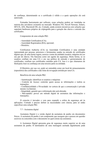 de confiança, determinando se o certificado é válido e a quais operações ele está
autorizado.
Formadas basicamente por software, essas soluções podem ser instaladas na
maioria dos servidores existentes no mercado: Windows NT, Novell Netware, Solaris,
HP-UX, AIX, Macintosh OS, etc. Contudo, ainda existem iniciativas com soluções que
suportam hardwares próprios de criptografia para a geração das chaves e emissão dos
certificados.
Componentes de uma solução PKI:
- Autoridade Certificadora (CA);
- Autoridade Registradora (RA), opcional;
- Diretório;
Certification Authority (CA) ou Autoridade Certificadora é uma entidade
representada por pessoas, processos e ferramentas usadas na emissão de certificados
digitais que, de uma forma segura, associa o nome da entidade (usuário, máquina etc) ao
seu par de chaves. Ela funciona como um agente da segurança. Desta forma, se os
usuários confiam em uma CA e em sua política de emissão e gerenciamento de
certificados, confiam nos certificados emitidos pela CA. Isso é o que chamamos de
third-party trust ou confiança em uma terceira parte ou entidade.
O Diretório, por sua vez, pode ser entendido como um local de armazenamento
(repositório) dos certificados e das listas de revogação emitida por uma CA.
Benefícios de uma solução PKI:
- Autenticação: identificar os usuários e máquinas
- Controle de Acesso: controlar quem acessa as informações e realiza as
transações;
- Confidencialidade e Privacidade: ter certeza de que a comunicação é privada
mesmo via Internet;
- Integridade: garantir que a informação não será alterada;
- Não-repúdio: prover um método digital de assinatura das informações e
transações;
O conceito é inovador e vem para expandir a esfera da segurança até às
aplicações. Contudo é preciso definir as necessidades com clareza, para só então
especificar uma solução PKI.
7.7 - Assinatura digital
Assinatura Digital é a versão digital da assinatura de punho em documentos
físicos. A assinatura de punho é um componente que assegura que a pessoa em questão
escreveu ou concordou com o documento no qual consta sua assinatura.
A Assinatura Digital apresenta grau de segurança muito superior ao de uma
assinatura de punho. O destinatário de uma mensagem assinada digitalmente pode
 