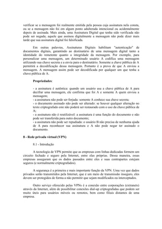 verificar se a mensagem foi realmente emitida pela pessoa cuja assinatura nela consta,
ou se a mensagem não foi em algum ponto adulterada intencional ou acidentalmente
depois de assinada. Mais ainda, uma Assinatura Digital que tenha sido verificada não
pode ser negada; aquele que assinou digitalmente a mensagem não pode dizer mais
tarde que sua assinatura digital foi falsificada.
Em outras palavras, Assinaturas Digitais habilitam "autenticação" de
documentos digitais, garantindo ao destinatário de uma mensagem digital tanto a
identidade do remetente quanto a integridade da mensagem. Por exemplo, para
personalizar uma mensagem, um determinado usuário A codifica uma mensagem
utilizando sua chave secreta e a envia para o destinatário. Somente a chave pública de A
permitirá a decodificação dessa mensagem. Portanto é a prova de que A enviou a
mensagem. A mensagem assim pode ser decodificada por qualquer um que tenha a
chave pública de A.
Propriedades:
- a assinatura é autêntica: quando um usuário usa a chave pública de A para
decifrar uma mensagem, ele confirma que foi A e somente A quem enviou a
mensagem;
- a assinatura não pode ser forjada: somente A conhece sua chave secreta;
- o documento assinado não pode ser alterado: se houver qualquer alteração no
texto criptografado este não poderá ser restaurado com o uso da chave pública de
A;
- a assinatura não é reutilizável: a assinatura é uma função do documento e não
pode ser transferida para outro documento;
- a assinatura não pode ser repudiada: o usuário B não precisa de nenhuma ajuda
de A para reconhecer sua assinatura e A não pode negar ter assinado o
documento.
8 - Rede privada virtual (VPN)
8.1 - Introdução
A tecnologia de VPN permite que as empresas com linhas dedicadas formem um
circuito fechado e seguro pela Internet, entre elas próprias. Dessa maneira, essas
empresas asseguram que os dados passados entre eles e suas contrapartes estejam
seguros (e normalmente criptografados).
A segurança é a primeira e mais importante função da VPN. Uma vez que dados
privados serão transmitidos pela Internet, que é um meio de transmissão inseguro, eles
devem ser protegidos de forma a não permitir que sejam modificados ou interceptados.
Outro serviço oferecido pelas VPNs é a conexão entre corporações (extranets)
através da Internet, além de possibilitar conexões dial-up criptografadas que podem ser
muito úteis para usuários móveis ou remotos, bem como filiais distantes de uma
empresa.
 