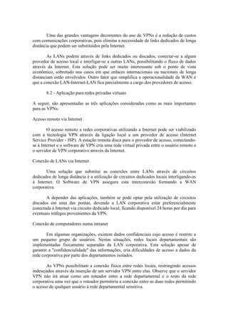 Uma das grandes vantagens decorrentes do uso de VPNs é a redução de custos
com comunicações corporativas, pois elimina a necessidade de links dedicados de longa
distância que podem ser substituídos pela Internet.
As LANs podem através de links dedicados ou discados, conectar-se a algum
provedor de acesso local e interligar-se a outras LANs, possibilitando o fluxo de dados
através da Internet. Esta solução pode ser muito interessante sob o ponto de vista
econômico, sobretudo nos casos em que enlaces internacionais ou nacionais de longa
distanciam estão envolvidos. Outro fator que simplifica a operacionalidade da WAN é
que a conexão LAN-Internet-LAN fica parcialmente a cargo dos provedores de acesso.
8.2 - Aplicação para redes privadas virtuais
A seguir, são apresentadas as três aplicações consideradas como as mais importantes
para as VPNs:
Acesso remoto via Internet
O acesso remoto a redes corporativas utilizando a Internet pode ser viabilizado
com a tecnologia VPN através da ligação local a um provedor de acesso (Internet
Service Provider - ISP). A estação remota disca para o provedor de acesso, conectando-
se à Internet e o software de VPN cria uma rede virtual privada entre o usuário remoto e
o servidor de VPN corporativo através da Internet.
Conexão de LANs via Internet
Uma solução que substitui as conexões entre LANs através de circuitos
dedicados de longa distância é a utilização de circuitos dedicados locais interligando-as
à Internet. O Software de VPN assegura esta interconexão formando a WAN
corporativa.
A depender das aplicações, também se pode optar pela utilização de circuitos
discados em uma das pontas, devendo a LAN corporativa estar preferencialmente
conectada à Internet via circuito dedicado local, ficando disponível 24 horas por dia para
eventuais tráfegos provenientes da VPN.
Conexão de computadores numa intranet
Em algumas organizações, existem dados confidenciais cujo acesso é restrito a
um pequeno grupo de usuários. Nestas situações, redes locais departamentais são
implementadas fisicamente separadas da LAN corporativa. Esta solução apesar de
garantir a "confidencialidade" das informações, cria dificuldades de acesso a dados da
rede corporativa por parte dos departamentos isolados.
As VPNs possibilitam a conexão física entre redes locais, restringindo acessos
indesejados através da inserção de um servidor VPN entre elas. Observe que o servidor
VPN não irá atuar como um roteador entre a rede departamental e o resto da rede
corporativa uma vez que o roteador permitiria a conexão entre as duas redes permitindo
o acesso de qualquer usuário à rede departamental sensitiva.
 