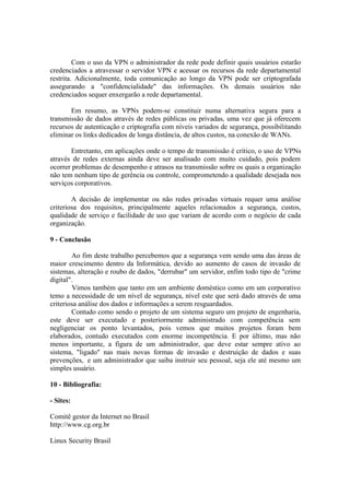 Com o uso da VPN o administrador da rede pode definir quais usuários estarão
credenciados a atravessar o servidor VPN e acessar os recursos da rede departamental
restrita. Adicionalmente, toda comunicação ao longo da VPN pode ser criptografada
assegurando a "confidencialidade" das informações. Os demais usuários não
credenciados sequer enxergarão a rede departamental.
Em resumo, as VPNs podem-se constituir numa alternativa segura para a
transmissão de dados através de redes públicas ou privadas, uma vez que já oferecem
recursos de autenticação e criptografia com níveis variados de segurança, possibilitando
eliminar os links dedicados de longa distância, de altos custos, na conexão de WANs.
Entretanto, em aplicações onde o tempo de transmissão é crítico, o uso de VPNs
através de redes externas ainda deve ser analisado com muito cuidado, pois podem
ocorrer problemas de desempenho e atrasos na transmissão sobre os quais a organização
não tem nenhum tipo de gerência ou controle, comprometendo a qualidade desejada nos
serviços corporativos.
A decisão de implementar ou não redes privadas virtuais requer uma análise
criteriosa dos requisitos, principalmente aqueles relacionados a segurança, custos,
qualidade de serviço e facilidade de uso que variam de acordo com o negócio de cada
organização.
9 - Conclusão
Ao fim deste trabalho percebemos que a segurança vem sendo uma das áreas de
maior crescimento dentro da Informática, devido ao aumento de casos de invasão de
sistemas, alteração e roubo de dados, "derrubar" um servidor, enfim todo tipo de "crime
digital".
Vimos também que tanto em um ambiente doméstico como em um corporativo
temo a necessidade de um nível de segurança, nível este que será dado através de uma
criteriosa análise dos dados e informações a serem resguardados.
Contudo como sendo o projeto de um sistema seguro um projeto de engenharia,
este deve ser executado e posteriormente administrado com competência sem
negligenciar os ponto levantados, pois vemos que muitos projetos foram bem
elaborados, contudo executados com enorme incompetência. E por último, mas não
menos importante, a figura de um administrador, que deve estar sempre ativo ao
sistema, "ligado" nas mais novas formas de invasão e destruição de dados e suas
prevenções, e um administrador que saiba instruir seu pessoal, seja ele até mesmo um
simples usuário.
10 - Bibliografia:
- Sites:
Comitê gestor da Internet no Brasil
http://www.cg.org.br
Linux Security Brasil
 