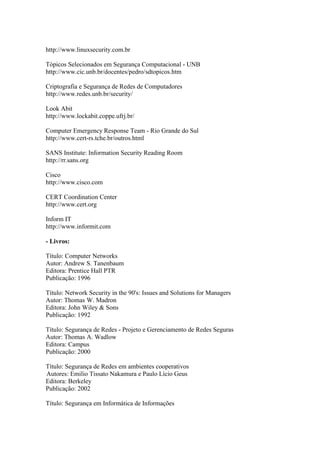 http://www.linuxsecurity.com.br
Tópicos Selecionados em Segurança Computacional - UNB
http://www.cic.unb.br/docentes/pedro/sdtopicos.htm
Criptografia e Segurança de Redes de Computadores
http://www.redes.unb.br/security/
Look Abit
http://www.lockabit.coppe.ufrj.br/
Computer Emergency Response Team - Rio Grande do Sul
http://www.cert-rs.tche.br/outros.html
SANS Institute: Information Security Reading Room
http://rr.sans.org
Cisco
http://www.cisco.com
CERT Coordination Center
http://www.cert.org
Inform IT
http://www.informit.com
- Livros:
Título: Computer Networks
Autor: Andrew S. Tanenbaum
Editora: Prentice Hall PTR
Publicação: 1996
Título: Network Security in the 90's: Issues and Solutions for Managers
Autor: Thomas W. Madron
Editora: John Wiley & Sons
Publicação: 1992
Título: Segurança de Redes - Projeto e Gerenciamento de Redes Seguras
Autor: Thomas A. Wadlow
Editora: Campus
Publicação: 2000
Título: Segurança de Redes em ambientes cooperativos
Autores: Emilio Tissato Nakamura e Paulo Lício Geus
Editora: Berkeley
Publicação: 2002
Título: Segurança em Informática de Informações
 