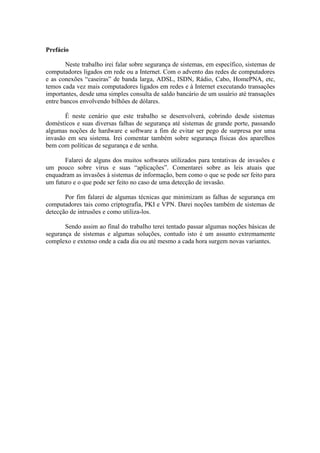 Prefácio
Neste trabalho irei falar sobre segurança de sistemas, em específico, sistemas de
computadores ligados em rede ou a Internet. Com o advento das redes de computadores
e as conexões “caseiras” de banda larga, ADSL, ISDN, Rádio, Cabo, HomePNA, etc,
temos cada vez mais computadores ligados em redes e à Internet executando transações
importantes, desde uma simples consulta de saldo bancário de um usuário até transações
entre bancos envolvendo bilhões de dólares.
É neste cenário que este trabalho se desenvolverá, cobrindo desde sistemas
domésticos e suas diversas falhas de segurança até sistemas de grande porte, passando
algumas noções de hardware e software a fim de evitar ser pego de surpresa por uma
invasão em seu sistema. Irei comentar também sobre segurança físicas dos aparelhos
bem com políticas de segurança e de senha.
Falarei de alguns dos muitos softwares utilizados para tentativas de invasões e
um pouco sobre vírus e suas “aplicações”. Comentarei sobre as leis atuais que
enquadram as invasões à sistemas de informação, bem como o que se pode ser feito para
um futuro e o que pode ser feito no caso de uma detecção de invasão.
Por fim falarei de algumas técnicas que minimizam as falhas de segurança em
computadores tais como criptografia, PKI e VPN. Darei noções também de sistemas de
detecção de intrusões e como utiliza-los.
Sendo assim ao final do trabalho terei tentado passar algumas noções básicas de
segurança de sistemas e algumas soluções, contudo isto é um assunto extremamente
complexo e extenso onde a cada dia ou até mesmo a cada hora surgem novas variantes.
 