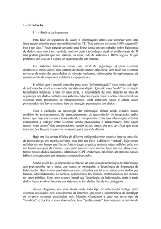 1 - Introdução
1.1 - História da Segurança
Para falar de segurança de dados e informações temos que começar com uma
frase muito estranha para um profissional de TI. “Não existem sistemas 100% seguros!!!
Isto é um fato.” Pode parecer absurdo uma frase dessa em um trabalho sobre Segurança
de dados, mas isso é um verdade, mesmo com a tecnologia atual os profissionais de TI
não podem garantir que um sistema ou uma rede de sistemas é 100% segura. O que
podemos sim avaliar é o grau de segurança de um sistema.
Em sistemas bancários temos um nível de segurança, já para sistemas
domésticos temos outro, com certeza de muito menor eficiência, sem falar dos sistemas
militares de onde são controlados os mísseis nucleares, informações de espionagem, até
mesmo a rota de aeronaves militares e espaçonaves.
É sabido que o mundo caminha para uma “informatização” total, onde todo tipo
de informação estará armazenado em sistemas digital. Quando essa “onda” de evolução
tecnológica inicio-se, a uns 50 anos atrás, a necessidade de uma atuação na área da
segurança dos dados contidos nos sistemas não era levada muito a sério. Inicialmente os
sistemas eram puramente de processamento, onde entravam dados e saíam dados
processados não havia nenhum tipo de retenção permanente dos dados.
Com a evolução da tecnologia de informação foram sendo criados novos
modelos de processamento, de armazenamento, de transmissão, de integração, enfim
tudo o que hoje em dia nos é mais natural, o computador. Com isso informações e dados
começaram a trafegar entre sistemas sendo processados e armazenados, bem agora
temos “algo dentro” dos computadores, sendo assim, temos que nos certificar que estas
informações fiquem disponíveis somente para que é de direito.
Hoje em dia vemos bilhões de dólares trafegando entre paises e bancos, mas não
da forma antiga, em moeda corrente, mas sim em bits (!), dinheiro “virtual”, hoje temos
milhões em um banco em ilha na Ásia e daqui a quinze minutos estes milhões estão em
um banco qualquer da Europa. Isso pode parecer meio normal hoje em dia, além disso,
temos nossos dados cadastrais, identidade, CPF, endereços, telefones até mesmo nossos
hábitos armazenados em sistemas computadorizados.
Sendo assim foi-se necessário à criação de uma área da tecnologia de informação
que pressuponho ser a única que nunca se extinguirá, a Tecnologia de Segurança da
Informação. Hoje vemos profissionais especializados em tal área sendo contratados por
bancos, administradoras de cartões, companhias telefônicas, multinacionais até mesmo
no setor público. Com esse avanço brutal da Tecnologia de Informação, mais e mais
dados foram sendo colocados em sistemas, e tais dados têm de ser protegidos.
Assim chegamos nos dias atuais onde todo tipo de informação trafega entre
sistemas auxiliados pelo crescimento da Internet, que teve a incumbência de interligar
os diversos sistemas espalhados pelo Mundo. Chegamos a criar um novo tipo de
“bandido”, o hacker e suas derivações, tais “profissionais” tem somente o intuito de
 