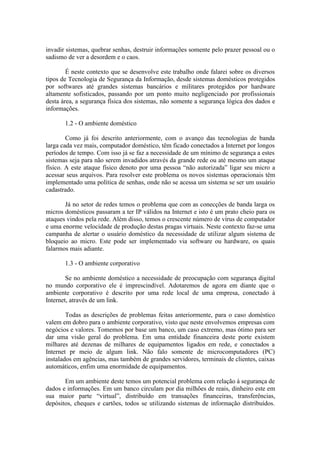 invadir sistemas, quebrar senhas, destruir informações somente pelo prazer pessoal ou o
sadismo de ver a desordem e o caos.
É neste contexto que se desenvolve este trabalho onde falarei sobre os diversos
tipos de Tecnologia de Segurança da Informação, desde sistemas domésticos protegidos
por softwares até grandes sistemas bancários e militares protegidos por hardware
altamente sofisticados, passando por um ponto muito negligenciado por profissionais
desta área, a segurança física dos sistemas, não somente a segurança lógica dos dados e
informações.
1.2 - O ambiente doméstico
Como já foi descrito anteriormente, com o avanço das tecnologias de banda
larga cada vez mais, computador doméstico, têm ficado conectados a Internet por longos
períodos de tempo. Com isso já se faz a necessidade de um mínimo de segurança a estes
sistemas seja para não serem invadidos através da grande rede ou até mesmo um ataque
físico. A este ataque físico denoto por uma pessoa “não autorizada” ligar seu micro a
acessar seus arquivos. Para resolver este problema os novos sistemas operacionais têm
implementado uma política de senhas, onde não se acessa um sistema se ser um usuário
cadastrado.
Já no setor de redes temos o problema que com as conecções de banda larga os
micros domésticos passaram a ter IP válidos na Internet e isto é um prato cheio para os
ataques vindos pela rede. Além disso, temos o crescente número de vírus de computador
e uma enorme velocidade de produção destas pragas virtuais. Neste contexto faz-se uma
campanha de alertar o usuário doméstico da necessidade de utilizar algum sistema de
bloqueio ao micro. Este pode ser implementado via software ou hardware, os quais
falarmos mais adiante.
1.3 - O ambiente corporativo
Se no ambiente doméstico a necessidade de preocupação com segurança digital
no mundo corporativo ele é imprescindível. Adotaremos de agora em diante que o
ambiente corporativo é descrito por uma rede local de uma empresa, conectado à
Internet, através de um link.
Todas as descrições de problemas feitas anteriormente, para o caso doméstico
valem em dobro para o ambiente corporativo, visto que neste envolvemos empresas com
negócios e valores. Tomemos por base um banco, um caso extremo, mas ótimo para ser
dar uma visão geral do problema. Em uma entidade financeira deste porte existem
milhares até dezenas de milhares de equipamentos ligados em rede, e conectados a
Internet pr meio de algum link. Não falo somente de microcomputadores (PC)
instalados em agências, mas também de grandes servidores, terminais de clientes, caixas
automáticos, enfim uma enormidade de equipamentos.
Em um ambiente deste temos um potencial problema com relação à segurança de
dados e informações. Em um banco circulam por dia milhões de reais, dinheiro este em
sua maior parte “virtual”, distribuído em transações financeiras, transferências,
depósitos, cheques e cartões, todos se utilizando sistemas de informação distribuídos.
 