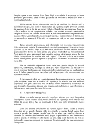 Imagine agora se um sistema deste fosse frágil com relação à segurança, teríamos
problemas gravíssimos, onde sistemas poderiam ser invadidos e terem seus dados e
informações alteradas.
Ainda no caso de um banco temos também os terminais de clientes e caixas
automáticos (saque), que além de necessitarem de segurança digital precisam também
de segurança física a fim de não serem violados. Quando falo em segurança física me
refiro a colocar certos equipamentos isolados, com acessos restritos e controlados.
Imagine a situação um servidor de um banco X está completamente configurado contra
ataques externos, com firewalls, máquinas pote de mel, e outros sistemas de defesa, mas
no acesso direto ao console é liberado e o equipamento está em um canto qualquer de
sala.
Temos um outro problema que está relacionado com o pessoal. Nas empresas,
diferentemente da situação de sua residência, um equipamento pode e deve ser acessado
por mais de um usuário. Hoje você pode estar trabalhando em um terminal amanha
estará em outro, depois em outro, enfim, uma grande rotatividade de pessoal/terminal.
Neste contexto temos que garantir que o usuário somente irá ter acesso ao que lhe é de
direito, independente do terminal que está “logado”. Você não poderia ter o mesmo
acesso de um gerente geral de agência só porque está utilizando a máquina que está na
mesa dele.
Em um ambiente corporativo existe ainda uma grande rotação de pessoal,
demissões, contratações, mudanças de setor, etc. Neste “troca-troca” de pessoal você
tem de continuar dando acesso ao funcionário independentemente de sua localização ou
setor. E é claro, poder bloquear os ex-funcionários bem como criar novos acessos para
novos funcionários.
É claro que este não é um cenário da maioria das empresas, mas serve como base
quão complexo deve ser a questão de segurança de sistema em um ambiente
corporativo. Por que é obvio que para um banco o mais importante é a confiança em
suas transações financeiras, já para uma empresa automobilística a sua informação e
dados a serem protegidos têm outra fisionomia.
1.4 - A necessidade de segurança
Vimos com tudo isso que em todo e qualquer sistema que esteja integrado e
interligado a outros sistemas deve possuir um nível de segurança, nível este que será
obtido de acordo com o tipo da informação e dados que serão armazenados nestes
sistemas.
Com um enorme crescimento do “crime digital” todos, desde o usuário
doméstico até os grandes bancos estão necessitando segurança digital. Além disso,
temos a questão das “pragas virtuais” que são os vírus, que invadem sistemas e
destroem ou alteram o seu conteúdo. Estas pragas se proliferam de uma forma muito
simples através de Internet ou até mesmo de uma rede local, baseadas na falta de
informação ou descaso por parte do usuário ou do administrador da rede, em questões
de segurança.
 