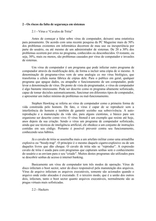 2 - Os riscos da falta de segurança em sistemas
2.1 - Vírus e “Cavalos de Tróia”
Antes de começar a falar sobre vírus de computador, deixarei uma estatística
para pensamento. De acordo com uma recente pesquisa da PC Magazine mais de 50%
dos problemas existentes em informática decorrem de mau uso ou inexperiência por
parte do usuário, ou até mesmo de um administrador de sistemas. De 20 a 30% dos
problemas ocorrem por erros no programa, conhecidos ou desconhecidos. O restante, ou
seja, 30%, mais ou menos, são problemas causados por vírus de computador e invasões
de sistemas.
Um vírus de computador é um programa que pode infectar outro programa de
computador através da modificação dele, de forma a incluir uma cópia de si mesmo. A
denominação de programa-vírus vem de uma analogia co mo vírus biológico, que
transforma a célula numa fábrica de cópias dele. Para o publico em geral, qualquer
programa que apague dados, ou atrapalhe o funcionamento de um computador, pode
levar a denominação de vírus. Do ponto de vista do programador, o vírus de computador
é algo bastante interessante. Pode ser descrito como m programa altamente sofisticado,
capaz de tomar decisões automaticamente, funcionar em diferentes tipos de computador,
e apresentar um índice mínimo de problemas ou mal-funcionamento.
Stephen Hawking se referiu ao vírus de computador como a primeira forma de
vida construída pelo homem. De fato, o vírus é capar de se reproduzir sem a
interferência do homem e também de garantir sozinho sua sobrevivência. A auto-
reprodução e a manutenção da vida são, para alguns cientistas, o básico para um
organismo ser descrito como vivo. O vírus Stoned é um exemplo que resiste até hoje,
anos depois da sua criação. Sendo o vírus um programa de computador sofisticado,
ainda que use técnicas de inteligência artificial, ele obedece a um conjunto de instruções
contidas em seu código. Portanto é possível prevenir contra seu funcionamento,
conhecendo seus hábitos.
Já o cavalo de tróia se assemelha mais a um artefato militar como uma armadilha
explosiva ou “boody-trap”. O princípio é o mesmo daquele cigarro-explosivo ou de um
daqueles livros que dão choque. O cavalo de tróia não se “reproduz”. A expressão
cavalo de tróia é usada para com programas que capturam senhas sem o conhecimento
do usuário e as enviam para o seu “criado”. Muitos destes programas são utilizados para
se descobrir senhas de acesso à internet banking.
Basicamente um vírus de computador tem três modos de operação. Vírus de
disco infectam o boot sector, setor do disco responsável pela manutenção dos arquivos.
Vírus de arquivo infectam os arquivos executáveis, somente são acionados quando o
arquivo onde estão alocados é executado. E o terceiro modo, que é a união dos outros
dois, infectam, tanto o boot sector quanto arquivos executáveis, normalmente são as
pragas virtuais mais sofisticadas.
2.2 - Hackers
 