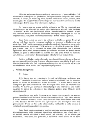 Além dos perigosos e destrutivos vírus de computadores existem os Hackers. Tal
determinação está hoje em dia generalizada, abrangendo muitas categorias, entre elas os
crackers, os carders, os phreacking, todos eles tem como intuito invadir, destruir, obter
informações, etc. Independente da terminologia tais indivíduos tem como intuito invadir
sistemas para destruí-los ou obter informações sigilosas.
Os Hackers, em sua grande maioria, utilizam-se da falta de experiência dos
administradores de sistemas ou usuário para conseguirem concluir suas intenções
“criminosas”. Como dito anteriormente muitos “administradores de sistemas” acham
que conhecem muito e acham que seu sistema está seguro, contudo por sua falta de
experiência não configuram o sistema corretamente e deixam furo na segurança.
Estes furos podem ser através de softwares instalados ou portas de serviço
abertas, pode haver também programas instalados por terceiros, os Hackers, que tem
como base “abrir” o sistema para uma entrada não autorizada. Sem querer entrar muito
em detalhamento de arquitetura TCP/IP, cada serviço da pilha de protocolos TCP/IP,
por exemplo, FTP, SMTP, utiliza-se de portas para comunicar-se com o sistema
operacional. Estas portas podem ser abertas por softwares instalados por padrão em um
sistema, as quais o administrador do sistema não sabe como fechar ou inutilizar,
caracterizando assim um furo de segurança para o Hacker invadir o seu sistema.
Existem os Hackers mais sofisticados que disponibilizam software na Internet
para que os usuários utilizem-se deste sem saber que seu real conteúdo é o de abrir o seu
sistema para uma invasão. Tais programas também podem vir em e-mails sob a forma
de componentes ativos de uma certa linguagem de programação.
3 - Políticas de segurança
3.1 - Senhas
Todo sistema tem um certo número de usuários habilitados a utilizarem seus
recursos. Tais usuários possuem uma senha de acesso que combinada com seu username
(nome do usuário no sistema) dão acesso ao sistema. Tal acesso pode e deve ser
configurado pelo seu administrador a fim de delegar certos níveis de autonomia aos
usuários. Por exemplo, os usuários do tele marketing de uma empresa não tem, ou não
deveriam ter acesso às configurações das máquinas, poderes estes delegados ao(s)
administrador(s).
Normalmente uma senha de acesso a um sistema deve ser conhecida somente
pelo seu usuário e ser encriptada no sistema de forma irreversível. Desta forma somente
o usuário poderá ter acesso ao sistema como sendo ele, nem o administrador pode saber
a senha de acesso de outro usuário, caso seja necessário uma mudança de senha este
procedimento deverá ser feito pelo administrador, inutilizando a senha anterior e
solicitando ao usuário que cadastre nova senha.
Desta forma mantemos um certo nível de segurança no nosso sistema, contudo
temos um problema muito grave neste aspecto, que será discutido mais à frente, que é o
do usuário fornecer sua senha a outro usuário, por confiança, ou até mesmo por
necessidade. Temos outro caso gravíssimo, o de colocar a senha escrita em um papel
 