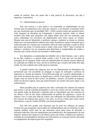 colado no monitor, bem este ponto não e nem passível de discussões, isto não é
segurança, é ignorância.
3.2 - Administração de pessoal
Este com certeza é o pior ponto a ser comentado ou implementado em um
sistema, pois nos deparamos com a pior das variáveis, o ser humano. Comentarei sobre
um caso acontecido aqui na faculdade, DEL - UFRJ, omitirei nomes por questões éticas.
Aula inaugural da disciplina de Computação I, primeiro período, todos os alunos
recebem uma folha para preencher com alguns dados entre eles um username, para
serem cadastrados nos servidores do departamento para terem acesso ao sistema.
Durante uma aula de laboratório o professor começa a cadastrar os alunos no sistema,
chama um a um para poderem cadastra uma senha. O professor explica claramente que a
senha não pode ser o mesmo que o username, além de outras restrições, e pede ao aluno
para inserir sua senha. O sistema aceita a senha e duto certo. Não!!! Após o termino do
cadastro o professor usa um programa para determinar a complexidade das senhas e
descobre que o aluno colocou seu username e senhas iguais.
Isso demonstra a complexidade de trabalhar com o fator humano, você o alerta
de um fato, explica-o e a pessoa ainda comete o erro. É certo que isso faz parte da
concepção do ser humano, sendo assim um administrador de sistema, mesmo depois de
ter explicado um milhão de vezes, tem de se certificar que o usuário não tenha feito algo
errado, tal como cadastra uma senha igual ao username.
A grande maioria das empresas tem em seu departamento de informática um
profissional que está incumbido de propagar as regras de utilização e políticas de
segurança no sistema da empresa. Tal profissional pode ser o próprio administrador, o
que ocorre na maioria dos casos, ou alguém que o auxilie. Estas regras e políticas devem
sempre estar em local de fácil acesso, em panfletos, cartazes, na intranet da empresa,
enfim em diversos lugares, para que posteriormente um usuário não possa negar o seu
conhecimento.
Outro pesadelo para as empresas tem sido a utilização dos sistemas da empresa
para acesso a site de conteúdo pornográfico e envio de e-mails com tais conteúdos. Isso
tem gerado ondas de demissões e punições para os funcionários que tem somente em
sua defesa o fato de não terem conhecimento da política de segurança e acesso da
empresa. Isto é a mais pura falta de critério, tem cabimento um funcionário utilizar-se
dos recursos da empresa para acesso a tais sites, ou enviar e-mails para vários outros
funcionários, o que já é errado (SPAM), com fotos pornográficas.
Este fato tem gerado uma discussão que foi para nos tribunais de justiça.
Existem leis que asseguram a privacidade de correspondência seja ela eletrônica ou não,
contudo também existe uma lei que determina como justa causa de demissão a
utilização indevida e fora dos regulamentos pré-estabelecidos, dos equipamentos de uma
empresa. Sendo assim chega-se a um dilema, quem está errado, a empresa por analisar o
conteúdo da correspondência eletrônica dos funcionários ou estes por estarem utilizando
os equipamentos da empresa para fins irregulares.
 