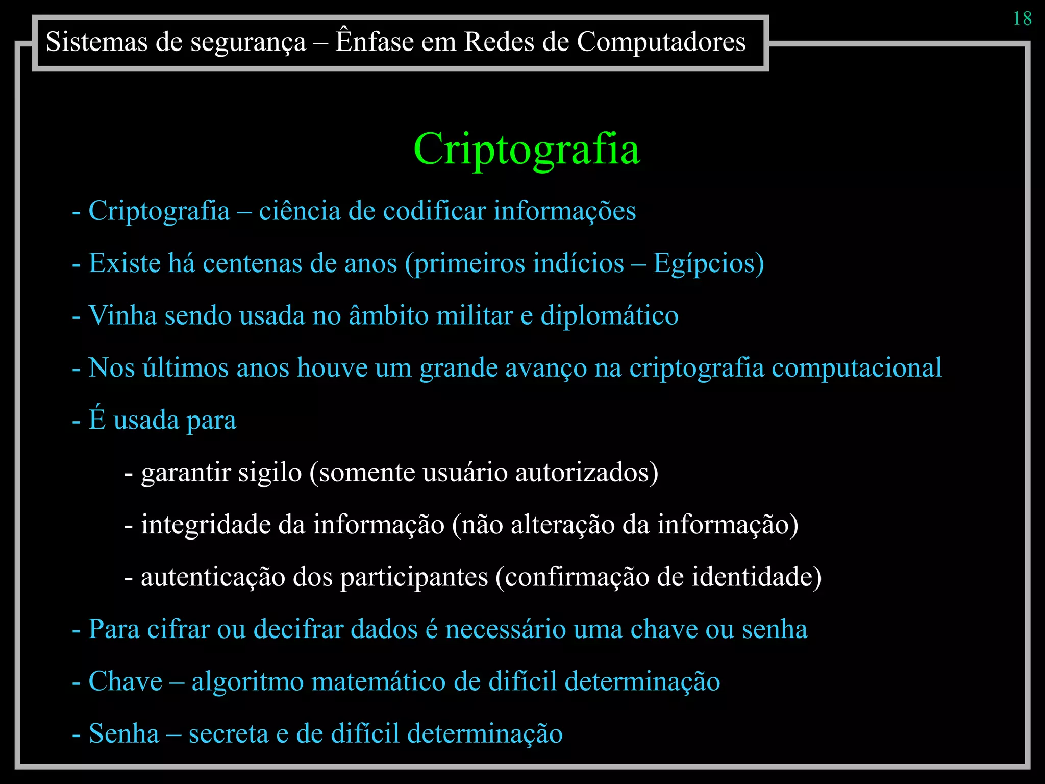 Sistemas de segurança – Ênfase em Redes de Computadores
18
Criptografia
- Criptografia – ciência de codificar informações
- Existe há centenas de anos (primeiros indícios – Egípcios)
- Vinha sendo usada no âmbito militar e diplomático
- Nos últimos anos houve um grande avanço na criptografia computacional
- É usada para
- garantir sigilo (somente usuário autorizados)
- integridade da informação (não alteração da informação)
- autenticação dos participantes (confirmação de identidade)
- Para cifrar ou decifrar dados é necessário uma chave ou senha
- Chave – algoritmo matemático de difícil determinação
- Senha – secreta e de difícil determinação
 