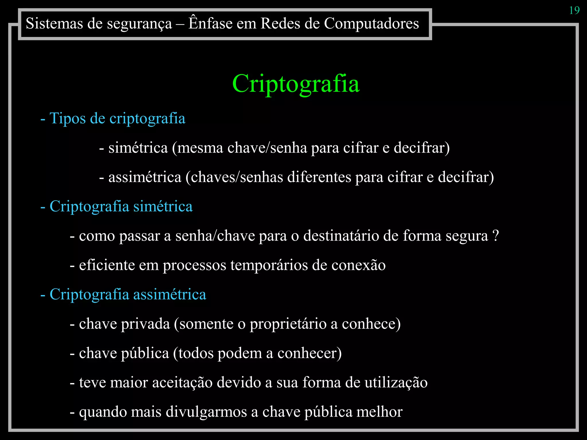 Sistemas de segurança – Ênfase em Redes de Computadores
19
Criptografia
- Tipos de criptografia
- simétrica (mesma chave/senha para cifrar e decifrar)
- assimétrica (chaves/senhas diferentes para cifrar e decifrar)
- Criptografia simétrica
- como passar a senha/chave para o destinatário de forma segura ?
- eficiente em processos temporários de conexão
- Criptografia assimétrica
- chave privada (somente o proprietário a conhece)
- chave pública (todos podem a conhecer)
- teve maior aceitação devido a sua forma de utilização
- quando mais divulgarmos a chave pública melhor
 