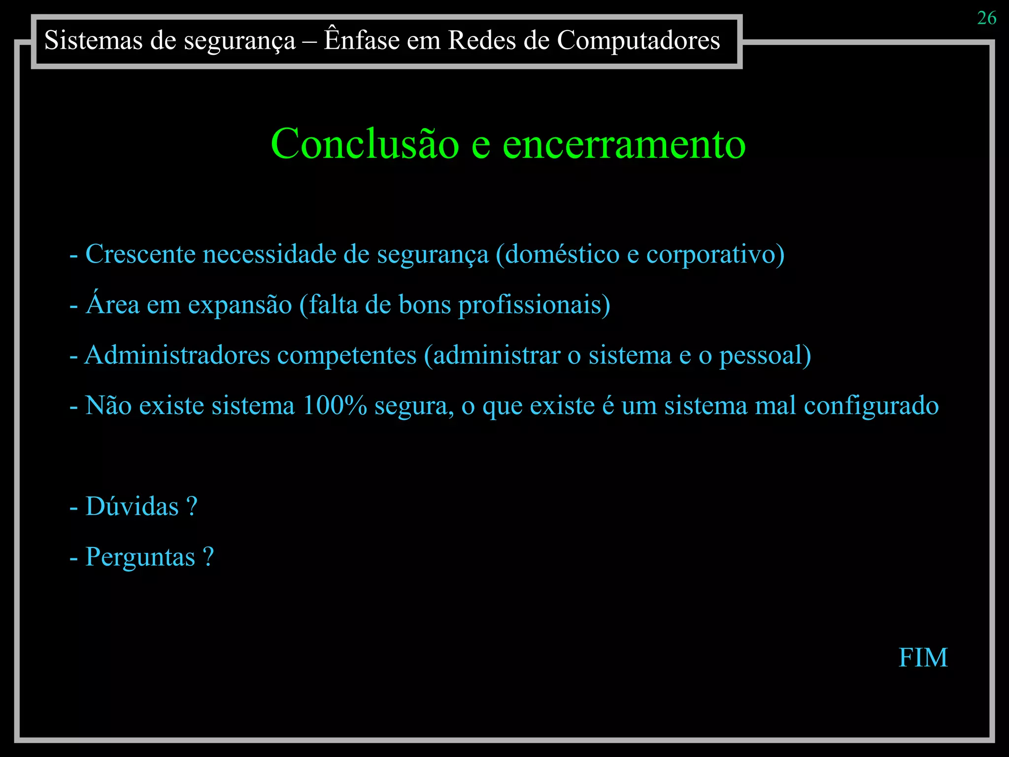 Sistemas de segurança – Ênfase em Redes de Computadores
26
Conclusão e encerramento
- Crescente necessidade de segurança (doméstico e corporativo)
- Área em expansão (falta de bons profissionais)
- Administradores competentes (administrar o sistema e o pessoal)
- Não existe sistema 100% segura, o que existe é um sistema mal configurado
- Dúvidas ?
- Perguntas ?
FIM
 