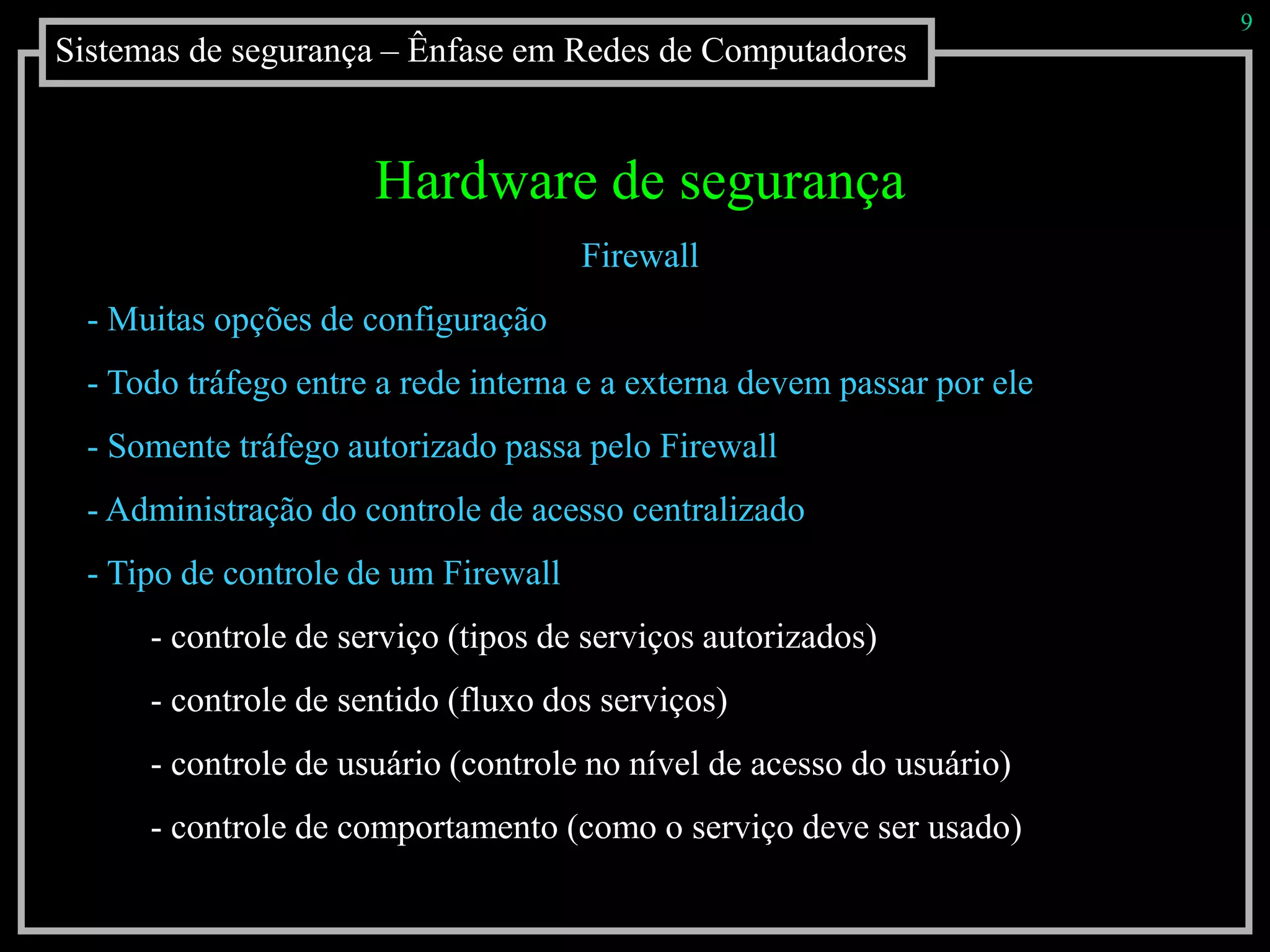 Sistemas de segurança – Ênfase em Redes de Computadores
9
Hardware de segurança
Firewall
- Muitas opções de configuração
- Todo tráfego entre a rede interna e a externa devem passar por ele
- Somente tráfego autorizado passa pelo Firewall
- Administração do controle de acesso centralizado
- Tipo de controle de um Firewall
- controle de serviço (tipos de serviços autorizados)
- controle de sentido (fluxo dos serviços)
- controle de usuário (controle no nível de acesso do usuário)
- controle de comportamento (como o serviço deve ser usado)
 