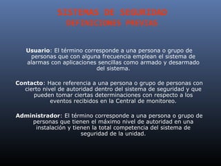 SISTEMAS DE SEGURIDAD
                 DEFINICIONES PREVIAS


   Usuario: El término corresponde a una persona o grupo de
    personas que con alguna frecuencia emplean el sistema de
   alarmas con aplicaciones sencillas como armado y desarmado
                           del sistema.

Contacto: Hace referencia a una persona o grupo de personas con
  cierto nivel de autoridad dentro del sistema de seguridad y que
     pueden tomar ciertas determinaciones con respecto a los
            eventos recibidos en la Central de monitoreo.

Administrador: El término corresponde a una persona o grupo de
    personas que tienen el máximo nivel de autoridad en una
     instalación y tienen la total competencia del sistema de
                      seguridad de la unidad.
 