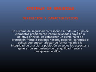 SISTEMAS DE SEGURIDAD

        DEFINICION Y CARACTERISTICAS


 Un sistema de seguridad corresponde a todo un grupo de
   elementos propiamente interrelacionados cuyo fin u
     objetivo principal es establecer un cierto nivel de
 protección frente a posibles riesgos, peligros, carencias o
      delitos que puedan afectar de forma negativa la
integridad de una cierta población en todos los aspectos y
      generar un sentimiento de tranquilidad frente a
                   cualquiera de ellos.
 