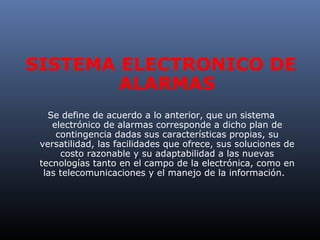 SISTEMA ELECTRONICO DE
        ALARMAS
   Se define de acuerdo a lo anterior, que un sistema
    electrónico de alarmas corresponde a dicho plan de
     contingencia dadas sus características propias, su
 versatilidad, las facilidades que ofrece, sus soluciones de
      costo razonable y su adaptabilidad a las nuevas
 tecnologías tanto en el campo de la electrónica, como en
  las telecomunicaciones y el manejo de la información.
 