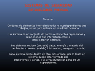 SISTEMAS DE SEGURIDAD
                DEFINICIONES PREVIAS

                            Sistema:

Conjunto de elementos interrelacionados e interdependientes que
        trabajan juntos para obtener un resultado deseado.

Un sistema es un conjunto de partes o elementos organizados y
              relacionados que interactúan entre sí
                    para lograr un objetivo.

  Los sistemas reciben (entrada) datos, energía o materia del
   ambiente y proveen (salida) información, energía o materia.

Cada sistema existe dentro de otro más grande, por lo tanto un
               sistema puede estar formado por
    subsistemas y partes, y a la vez puede ser parte de un
                         supersistema.
 