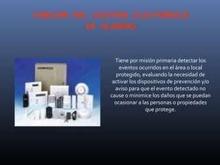 FUNCION DEL SISTEMA ELECTRÓNICO
           DE ALARMAS


                 Tiene por misión primaria detectar los
                   eventos ocurridos en el área o local
                  protegido, evaluando la necesidad de
                activar los dispositivos de prevención y/o
                 aviso para que el evento detectado no
               cause o minimice los daños que se puedan
                 ocasionar a las personas o propiedades
                               que protege.
 
