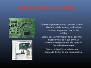PANEL DE CONTROL DE ALARMAS



           Es una tarjeta electrónica que actúa como
               el cerebro de la alarma, en donde se
                 reciben, se procesan y se envían
                              señales.
           Este recibe la información de los distintos
                  dispositivos y es el que envía las
               señales de tales eventos a la Estación
                      Central de Monitoreo.
               Para la protección de la tarjeta se
              instalada dentro de una caja metálica.
 