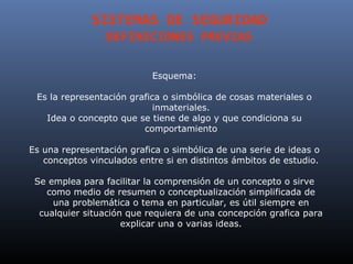 SISTEMAS DE SEGURIDAD
                 DEFINICIONES PREVIAS

                           Esquema:

 Es la representación grafica o simbólica de cosas materiales o
                            inmateriales.
   Idea o concepto que se tiene de algo y que condiciona su
                         comportamiento

Es una representación grafica o simbólica de una serie de ideas o
   conceptos vinculados entre si en distintos ámbitos de estudio.

 Se emplea para facilitar la comprensión de un concepto o sirve
    como medio de resumen o conceptualización simplificada de
     una problemática o tema en particular, es útil siempre en
  cualquier situación que requiera de una concepción grafica para
                     explicar una o varias ideas.
 