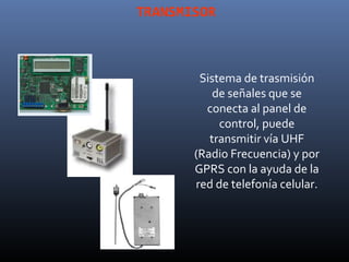 TRANSMISOR



        Sistema de trasmisión
           de señales que se
         conecta al panel de
            control, puede
          transmitir vía UHF
       (Radio Frecuencia) y por
       GPRS con la ayuda de la
       red de telefonía celular.
 