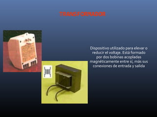 TRANSFORMADOR




        Dispositivo utilizado para elevar o
         reducir el voltaje. Está formado
           por dos bobinas acopladas
        magnéticamente entre sí, más sus
         conexiones de entrada y salida
 