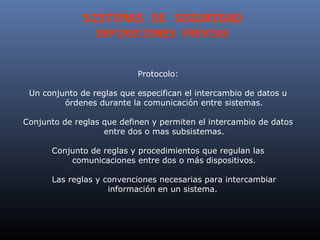 SISTEMAS DE SEGURIDAD
                 DEFINICIONES PREVIAS


                           Protocolo:

 Un conjunto de reglas que especifican el intercambio de datos u
         órdenes durante la comunicación entre sistemas.

Conjunto de reglas que definen y permiten el intercambio de datos
                   entre dos o mas subsistemas.

      Conjunto de reglas y procedimientos que regulan las
          comunicaciones entre dos o más dispositivos.

      Las reglas y convenciones necesarias para intercambiar
                    información en un sistema.
 