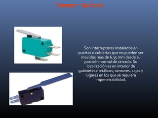 Tamper Switch




         Son interruptores instalados en
      puertas o cubiertas que no pueden ser
       movidos mas de 6.35 mm desde su
         posición normal de cerrado. Su
           localización es en interior de
      gabinetes metálicos, sensores, cajas y
          lugares en los que se requiera
                 impenetrabilidad.
 