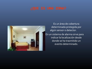 ¿QUE ES UNA ZONA?


              Es un área de cobertura
            determinada protegida por
           algún sensor o detector.
       En un sistema de alarma sirve para
           indicar la localización desde
            donde se ha trasmitido un
                evento determinado.
 