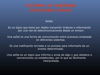 SISTEMAS DE SEGURIDAD
                 DEFINICIONES PREVIAS

                             Señal:

Es un signo que tiene por objeto transmitir órdenes o información
        por una red de telecomunicaciones desde un emisor.

Una señal es una forma de comunicación entre procesos empleada
                     en diferentes sistemas.

  Es una notificación enviada a un proceso para informarle de un
                        evento determinado.

Una señal es un signo que informa o avisa de algo y que obedece a
       convenciones ya establecidas, por lo que es fácilmente
                            interpretada.
 