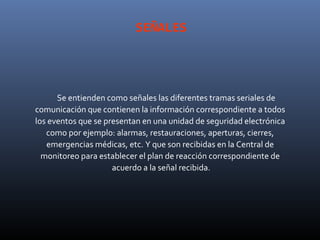 SEÑALES




      Se entienden como señales las diferentes tramas seriales de
comunicación que contienen la información correspondiente a todos
los eventos que se presentan en una unidad de seguridad electrónica
   como por ejemplo: alarmas, restauraciones, aperturas, cierres,
   emergencias médicas, etc. Y que son recibidas en la Central de
  monitoreo para establecer el plan de reacción correspondiente de
                     acuerdo a la señal recibida.
 