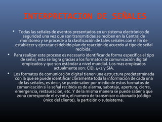 INTERPRETACION DE SEÑALES
   Todas las señales de eventos presentados en un sistema electrónico de
       seguridad una vez que son transmitidas se reciben en la Central de
      monitoreo y se procede a la clasificación de tales señales con el fin de
   establecer y ejecutar el debido plan de reacción de acuerdo al tipo de señal
                                      recibida.
 Para realizar este proceso es necesario identificar de forma especifica el tipo
      de señal, esto se logra gracias a los formatos de comunicación digital
       empleados y que son estándar a nivel mundial. Los mas empleados
                         actualmente son: CID, 4+2 y SIA.
 Los formatos de comunicación digital tienen una estructura predeterminada
   con la que se puede identificar claramente toda la información de cada una
     de las señales, es decir, se puede saber por medio de estos formatos de
    comunicación si la señal recibida es de alarma, sabotaje, apertura, cierre,
   emergencia, restauración, etc. Y de la misma manera se puede saber a que
    zona corresponde el evento, el numero de transmisor o abonado (código
                   único del cliente), la partición o subsistema.
 