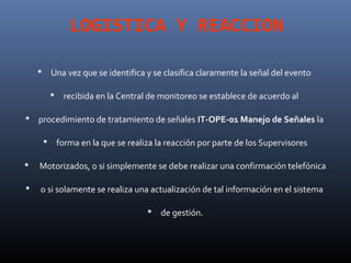 LOGISTICA Y REACCION

           Una vez que se identifica y se clasifica claramente la señal del evento

                recibida en la Central de monitoreo se establece de acuerdo al

   procedimiento de tratamiento de señales IT-OPE-01 Manejo de Señales la

               forma en la que se realiza la reacción por parte de los Supervisores

   Motorizados, o si simplemente se debe realizar una confirmación telefónica

   o si solamente se realiza una actualización de tal información en el sistema

                                           de gestión.
 