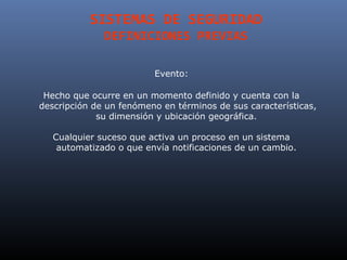 SISTEMAS DE SEGURIDAD
              DEFINICIONES PREVIAS

                         Evento:

 Hecho que ocurre en un momento definido y cuenta con la
descripción de un fenómeno en términos de sus características,
             su dimensión y ubicación geográfica.

   Cualquier suceso que activa un proceso en un sistema
    automatizado o que envía notificaciones de un cambio.
 