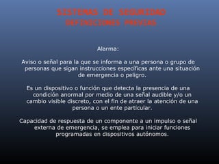 SISTEMAS DE SEGURIDAD
                DEFINICIONES PREVIAS


                            Alarma:

Aviso o señal para la que se informa a una persona o grupo de
 personas que sigan instrucciones específicas ante una situación
                     de emergencia o peligro.

  Es un dispositivo o función que detecta la presencia de una
    condición anormal por medio de una señal audible y/o un
  cambio visible discreto, con el fin de atraer la atención de una
                   persona o un ente particular.

Capacidad de respuesta de un componente a un impulso o señal
    externa de emergencia, se emplea para iniciar funciones
            programadas en dispositivos autónomos.
 