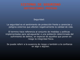 SISTEMAS DE SEGURIDAD
                  DEFINICIONES PREVIAS


                           Seguridad:

 La seguridad es el sentimiento de protección frente a carencias y
   peligros externos que afecten negativamente la calidad de vida.

  El termino hace referencia al conjunto de medidas y políticas
implementadas para salvaguardar a una población determinada del
     sufrimiento de delitos, en especial de aquellos que ponen en
                      riesgo la integridad física.

 Se puede referir a la ausencia de riesgo o también a la confianza
                          en algo o alguien.
 