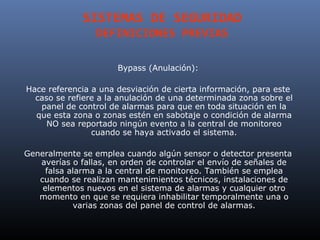 SISTEMAS DE SEGURIDAD
                 DEFINICIONES PREVIAS

                      Bypass (Anulación):

Hace referencia a una desviación de cierta información, para este
  caso se refiere a la anulación de una determinada zona sobre el
   panel de control de alarmas para que en toda situación en la
  que esta zona o zonas estén en sabotaje o condición de alarma
     NO sea reportado ningún evento a la central de monitoreo
                cuando se haya activado el sistema.

Generalmente se emplea cuando algún sensor o detector presenta
   averías o fallas, en orden de controlar el envío de señales de
     falsa alarma a la central de monitoreo. También se emplea
   cuando se realizan mantenimientos técnicos, instalaciones de
    elementos nuevos en el sistema de alarmas y cualquier otro
   momento en que se requiera inhabilitar temporalmente una o
            varias zonas del panel de control de alarmas.
 