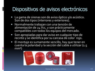 Dispositivos de avisos electrónicos
 La gama de sirenas son de aviso óptico y/o acústico.
  Son de dos tipos (interiores y exteriores).
 Normalmente trabajan con una tensión de
  alimentación de 24 Vcc, y son prácticamente
  compatibles con todos los equipos del mercado.
 Son apropiadas para dar aviso en cualquier tipo de
  recinto y se identifica por su carcasa de color rojo.
 El montaje es sumamente sencillo, hay que tener en
  cuenta la polaridad y la sección del cable a utilizar (1.5
  mm²)




                           Sistemas de Seguridad en Edificios.   113
 