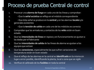 Proceso de prueba Central de control
1.    Provocar una alarma de fuego en cada una de las líneas y comprobar:
2.       - Que la señal acústica se refleja en el módulo correspondiente
3.       - Que ésta señal se produce en la central y en las alarmas locales y/o
      generales existentes
4.       - Que la tensión de salida en cada uno de los módulos es correcta
5.    Comprobar que las armaduras y contactos de los relés están en buen
      estado.
6.    Que las intensidades de línea en reposo y en funcionamiento se ajustan a
      las dadas por el fabricante
7.    Que las intensidades de salida de las líneas de alarma se ajustan a los
      equipos que actúan
8.    Que las conexiones, especialmente las que sufren variaciones de
      temperatura están en buen estado
9.    Que el reflejo de las alarmas en la central es identificado en la misma sin
      lugar a error posible, identificando la planta, local o zona que se vigile
10.   Verificar el calibrado de los fusibles en toda la central

                                        Sistemas de Seguridad en Edificios.         133
 