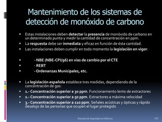 Mantenimiento de los sistemas de
    detección de monóxido de carbono
   Estas instalaciones deben detectar la presencia de monóxido de carbono en
    un determinado punto y medir la cantidad de concentración en ppm.
   La respuesta debe ser inmediata y eficaz en función de ésta cantidad.
   Las instalaciones deben cumplir en todo momento la legislación en vigor:

        - NBE (NBE-CPI/96) en vías de cambio por el CTE
        - REBT
        - Ordenanzas Municipales, etc.

   La legislación española establece tres medidas, dependiendo de la
    concentración de gas:
   1.- Concentración superior a 30 ppm. Funcionamiento lento de extractores
   2.- Concentración superior a 50 ppm. Extractores a máxima velocidad
   3.- Concentración superior a 110 ppm. Señales acústicas y ópticas y rápido
    desalojo de las personas que ocupen el lugar protegido

                                  Sistemas de Seguridad en Edificios.            143
 