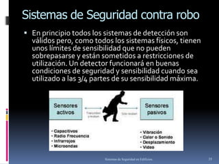 Sistemas de Seguridad contra robo
 En principio todos los sistemas de detección son
  válidos pero, como todos los sistemas físicos, tienen
  unos límites de sensibilidad que no pueden
  sobrepasarse y están sometidos a restricciones de
  utilización. Un detector funcionará en buenas
  condiciones de seguridad y sensibilidad cuando sea
  utilizado a las 3/4 partes de su sensibilidad máxima.




                        Sistemas de Seguridad en Edificios.   35
 