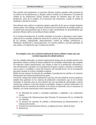 SISTEMA DE SEMILLAS

Tecnología de Granos y Semillas

Para calcular estos parámetros, es necesario efectuar, primero, pruebas sobre muestras de
los cultivos en las plantaciones y, después, sobre la semilla en el laboratorio. El control de
calidad en las plantaciones incluye pruebas durante las distintas fases del ciclo de
producción: antes de la siembra, en el transcurso del crecimiento, cuando la semilla ha
madurado y durante la cosecha.
Para efectuar estos análisis se requieren equipos especiales de los que no siempre disponen
muchos países. Sin embargo, una mejor formación de los productores de semillas puede ser
un primer paso para garantizar que se lleven a cabo correctamente los procedimientos que
permiten obtener cultivos de semillas de buena calidad.
En el sistema de producción de semillas orientado al mercado se distinguen varias etapas:
selección de la variedad, producción actual de los cultivos de semillas, condicionamientos
de las semillas, empaquetado, almacenamiento, control de calidad, certificación y,
finalmente, distribución y comercialización. Los sectores público y privado participan en
esta cadena, y la legislación rige el sistema de semillas.

En cualquier caso, una variedad tradicional de buena calidad es mejor que una
variedad mejorada de calidad mediocre
Con los cuidados adecuados, el sistema tradicional de producción de semillas permite a los
agricultores obtener semillas de buena calidad de las variedades tradicionales que cumplen
los requisitos citados anteriormente; este sistema se basa en la producción comunitaria y
está estrechamente vinculado con la producción de grano, aunque a menudo se introducen
nuevos genes o variedades a través del comercio, del mercado local o de la investigación
que pone a prueba en un país variedades exógenas.
Dentro de este sistema, la selección de variedades, la producción de semillas y el comercio
forman parte del sistema de producción de grano.
Una de las ventajas del sistema tradicional es que hay más diversidad de recursos genéticos
(amplia base genética) en los sistemas de producción comunitarios que en los sistemas
orientados al mercado, pues en estos últimos hay una necesidad de uniformidad y pureza
varietal que conduzca a una base genética restringida. Aunque el sistema tradicional es la
principal fuente de suministro de semillas en los países en desarrollo, éste se encuentra, no
obstante, con ciertas restricciones como consecuencia de:
La dificultad de acceder a variedades mejoradas y adaptadas a las condiciones
locales
La Ausencia De Infraestructuras Que Permitan El Incremento De La Calidad De
Las Semillas
La ausencia de controles de calidad y infraestructuras de almacenamiento y de
manejo post-cosecha
Carencia de reconocimiento oficial y, en algunos de casos, objeto de leyes
Restrictivas.

3

Universidad Nacional Del Santa

 