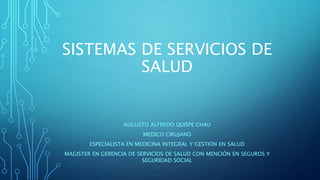 SISTEMAS DE SERVICIOS DE
SALUD
AUGUSTO ALFREDO QUISPE CHAU
MEDICO CIRUJANO
ESPECIALISTA EN MEDICINA INTEGRAL Y GESTIÓN EN SALUD
MAGISTER EN GERENCIA DE SERVICIOS DE SALUD CON MENCIÓN EN SEGUROS Y
SEGURIDAD SOCIAL
 