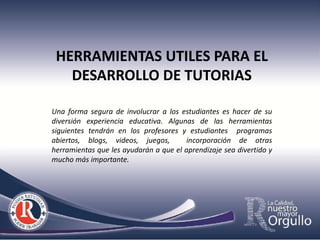 HERRAMIENTAS UTILES PARA EL
   DESARROLLO DE TUTORIAS

Una forma segura de involucrar a los estudiantes es hacer de su
diversión experiencia educativa. Algunas de las herramientas
siguientes tendrán en los profesores y estudiantes programas
abiertos, blogs, videos, juegos,        incorporación de otras
herramientas que les ayudarán a que el aprendizaje sea divertido y
mucho más importante.
 