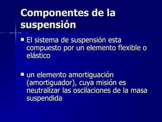 Componentes de la
suspensión
   El sistema de suspensión esta
    compuesto por un elemento flexible o
    elástico

   un elemento amortiguación
    (amortiguador), cuya misión es
    neutralizar las oscilaciones de la masa
    suspendida
 